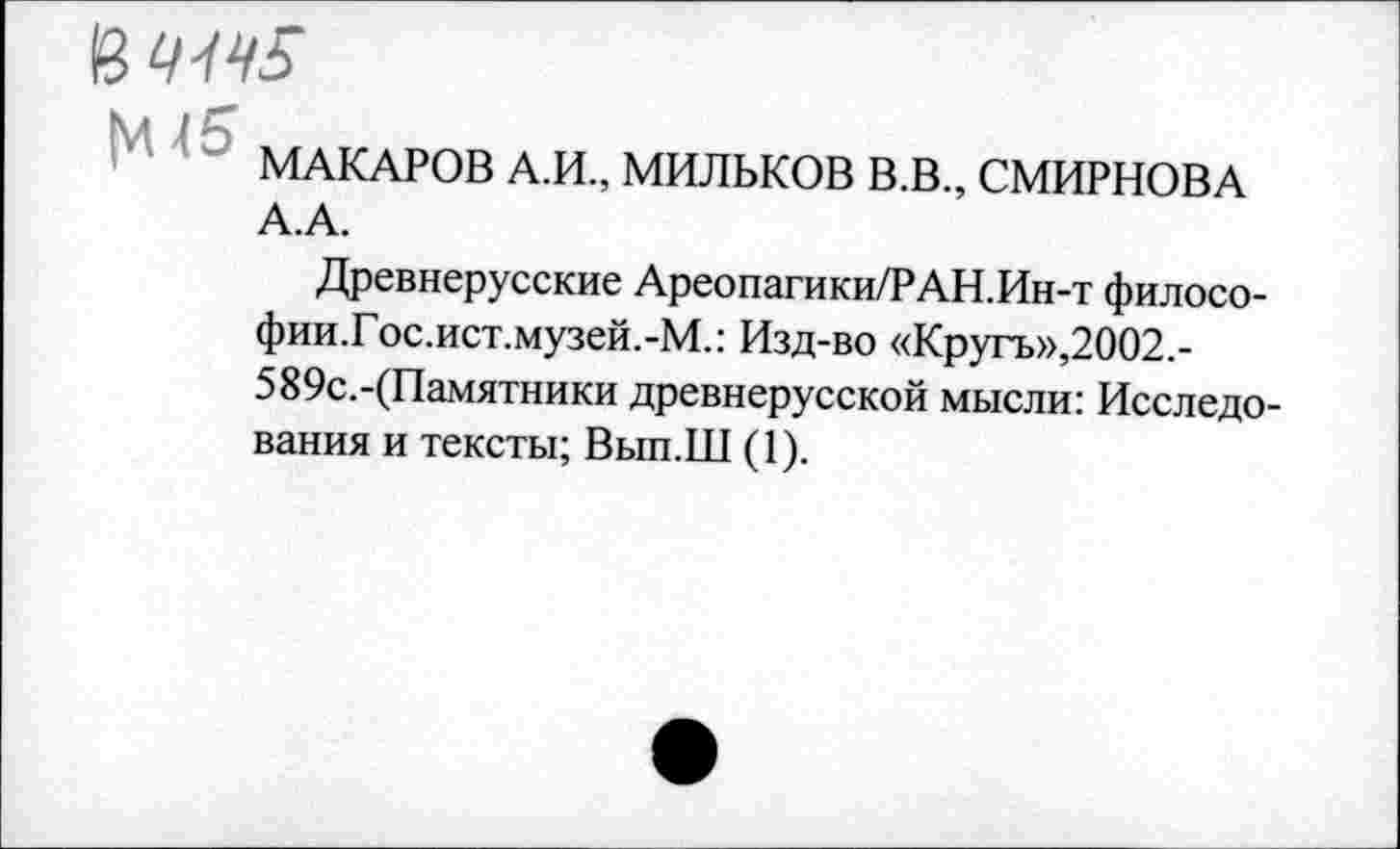 ﻿&1ЦЦ5
МАКАРОВ А.И., МИЛЬКОВ В.В., СМИРНОВА А.А.
Древнерусские Ареопагики/РАН.Ин-т филосо-фии.Гос.ист.музей.-М.: Изд-во «Кругъ»,2002.-589с.-(Памятники древнерусской мысли: Исследования и тексты; Вып.Ш (1).